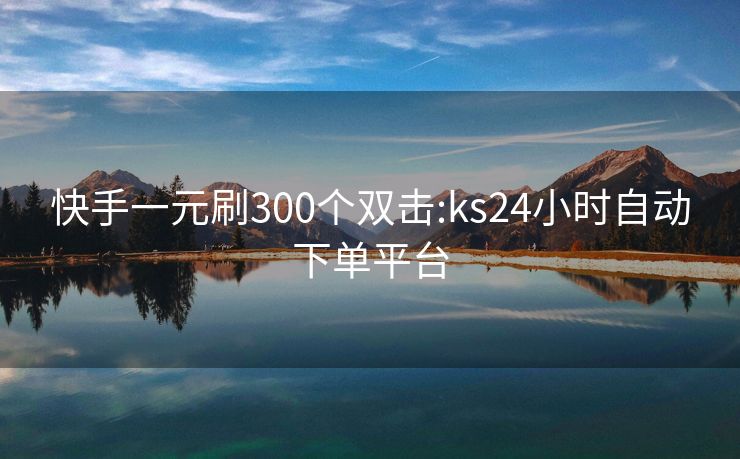 快手一元刷300个双击:ks24小时自动下单平台