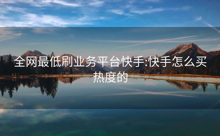 全网最低刷业务平台快手:快手怎么买热度的