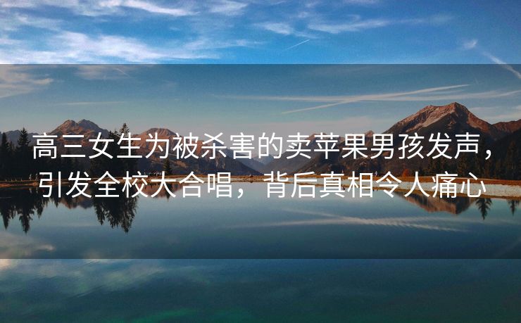 高三女生为被杀害的卖苹果男孩发声，引发全校大合唱，背后真相令人痛心