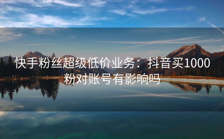 快手粉丝超级低价业务：抖音买1000粉对账号有影响吗