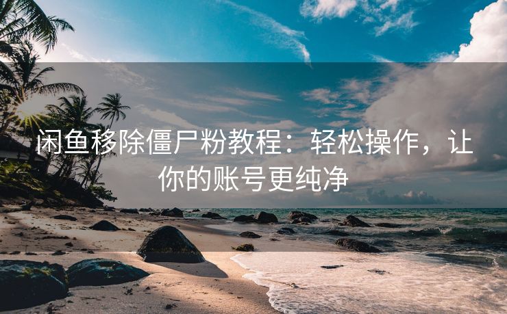 闲鱼移除僵尸粉教程：轻松操作，让你的账号更纯净