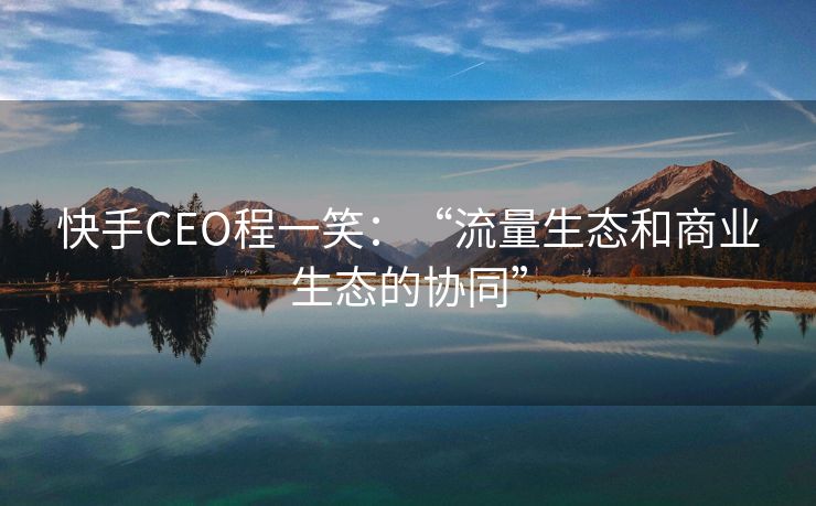 快手CEO程一笑：“流量生态和商业生态的协同”