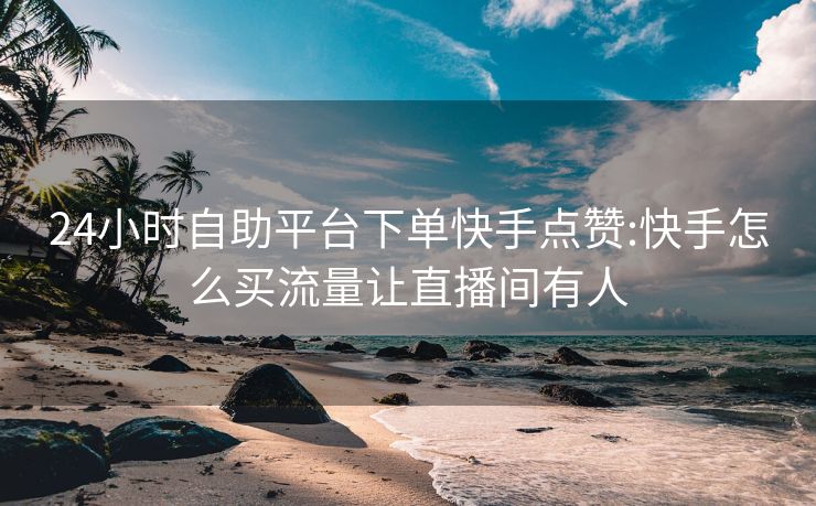 24小时自助平台下单快手点赞:快手怎么买流量让直播间有人