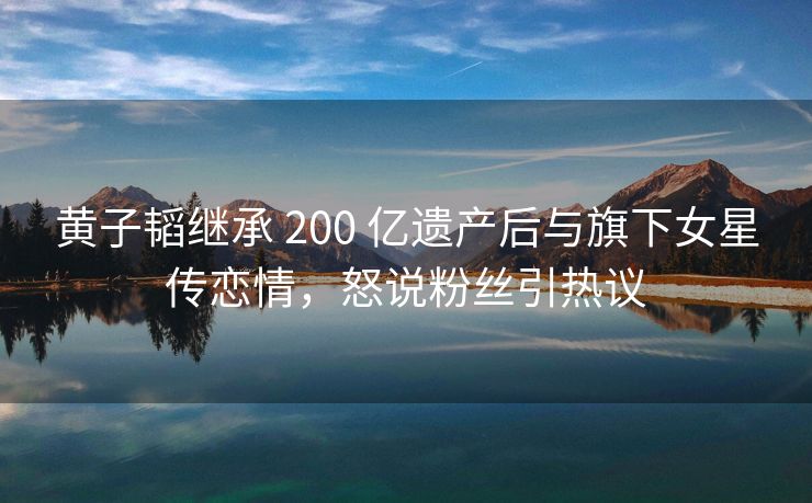 黄子韬继承 200 亿遗产后与旗下女星传恋情，怒说粉丝引热议