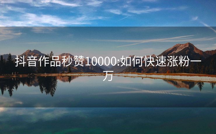 抖音作品秒赞10000:如何快速涨粉一万