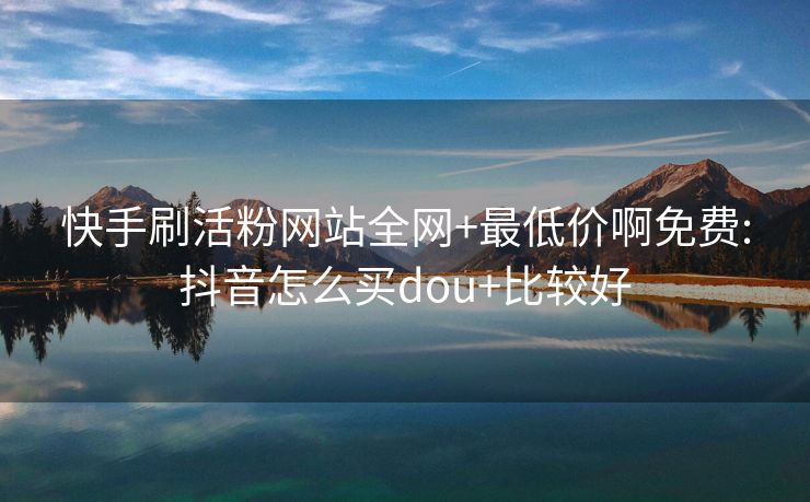 快手刷活粉网站全网+最低价啊免费:抖音怎么买dou+比较好