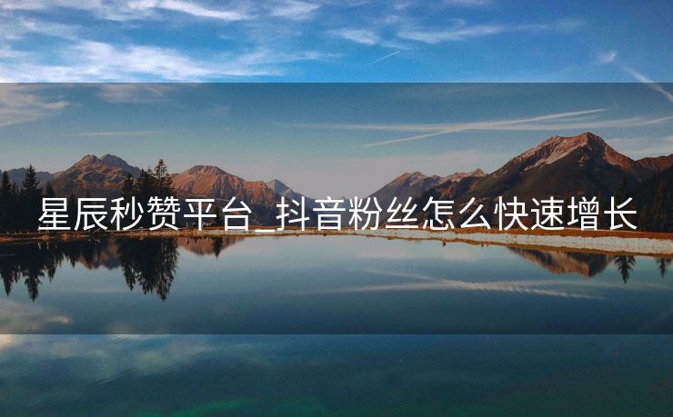 星辰秒赞平台_抖音粉丝怎么快速增长