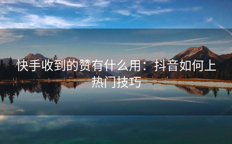 快手收到的赞有什么用：抖音如何上热门技巧