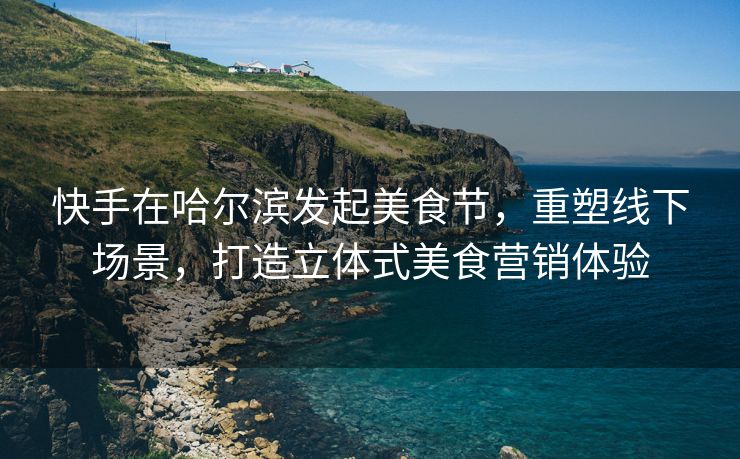 快手在哈尔滨发起美食节，重塑线下场景，打造立体式美食营销体验
