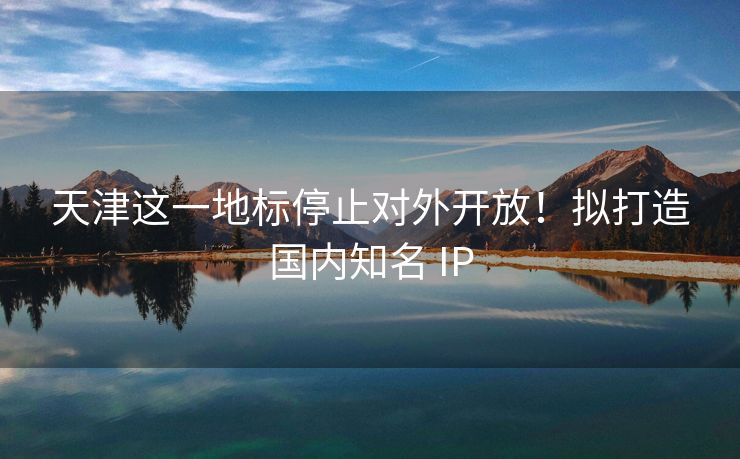 天津这一地标停止对外开放！拟打造国内知名 IP