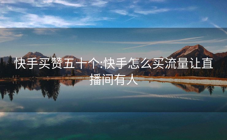 快手买赞五十个:快手怎么买流量让直播间有人