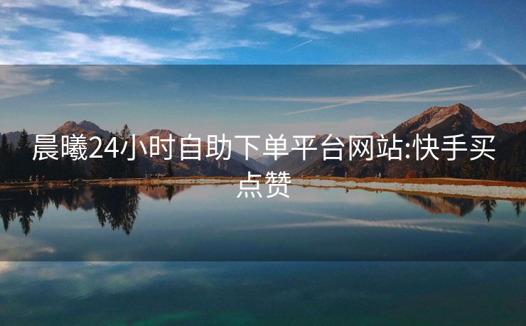 晨曦24小时自助下单平台网站:快手买点赞