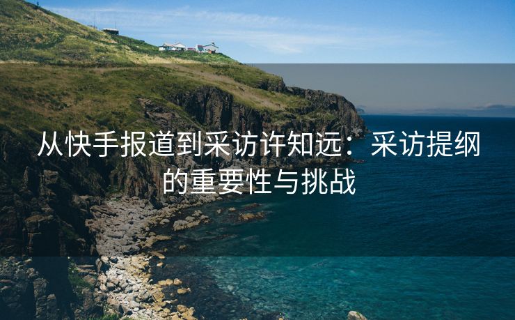 从快手报道到采访许知远：采访提纲的重要性与挑战