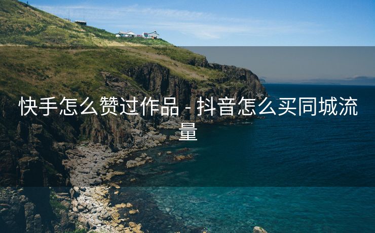 快手怎么赞过作品 - 抖音怎么买同城流量