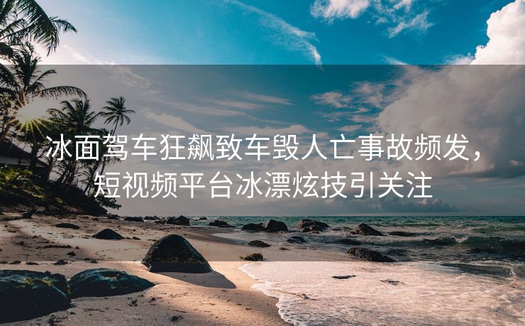 冰面驾车狂飙致车毁人亡事故频发，短视频平台冰漂炫技引关注