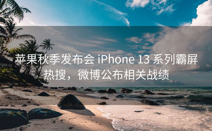 苹果秋季发布会 iPhone 13 系列霸屏热搜，微博公布相关战绩
