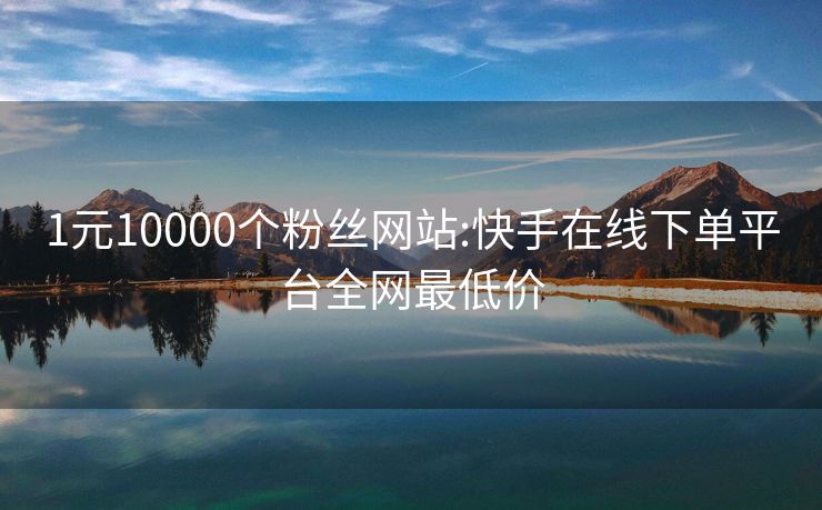 1元10000个粉丝网站:快手在线下单平台全网最低价