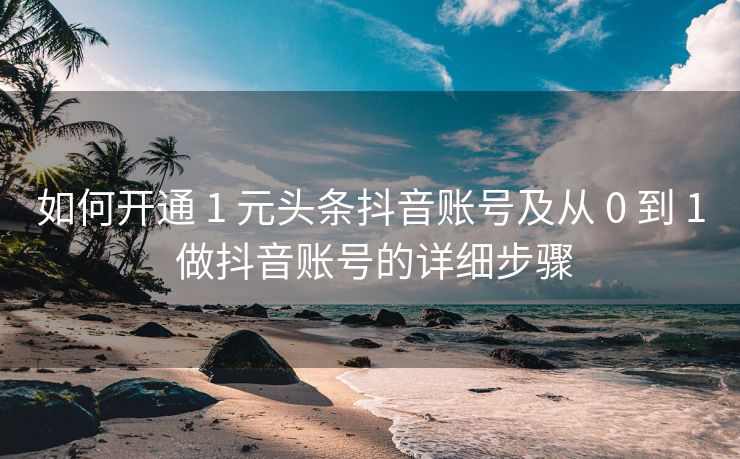如何开通 1 元头条抖音账号及从 0 到 1 做抖音账号的详细步骤