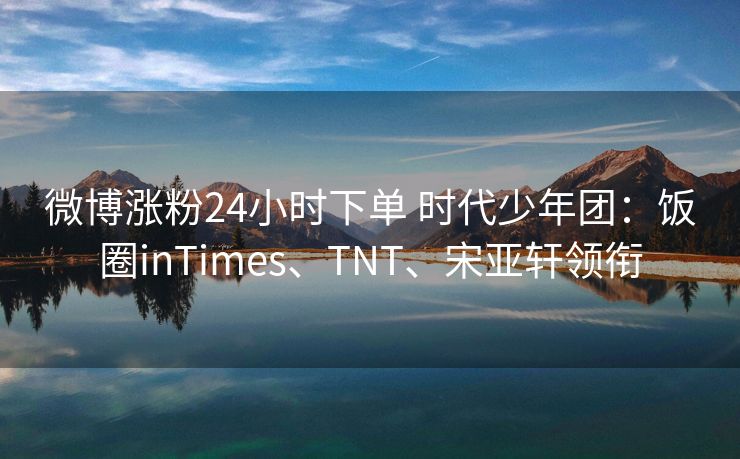 微博涨粉24小时下单 时代少年团：饭圈inTimes、TNT、宋亚轩领衔