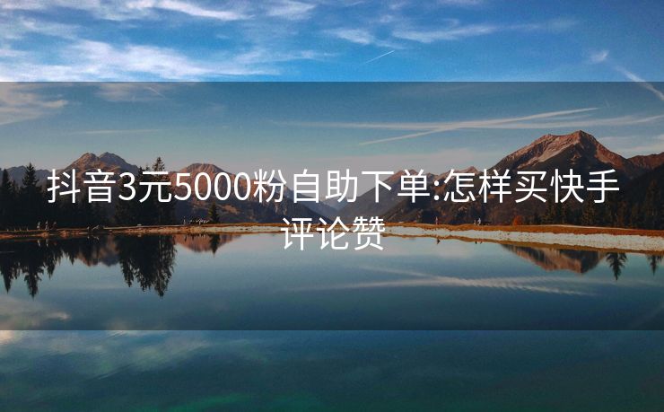 抖音3元5000粉自助下单:怎样买快手评论赞