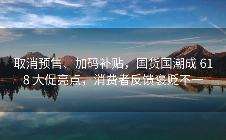 取消预售、加码补贴，国货国潮成 618 大促亮点，消费者反馈褒贬不一