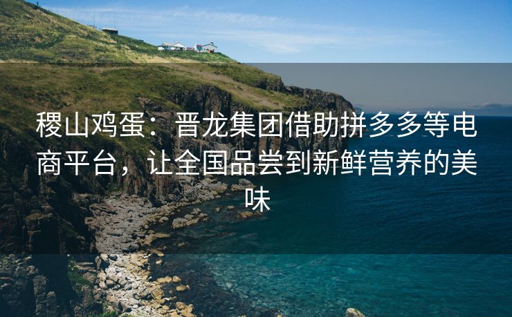 稷山鸡蛋：晋龙集团借助拼多多等电商平台，让全国品尝到新鲜营养的美味