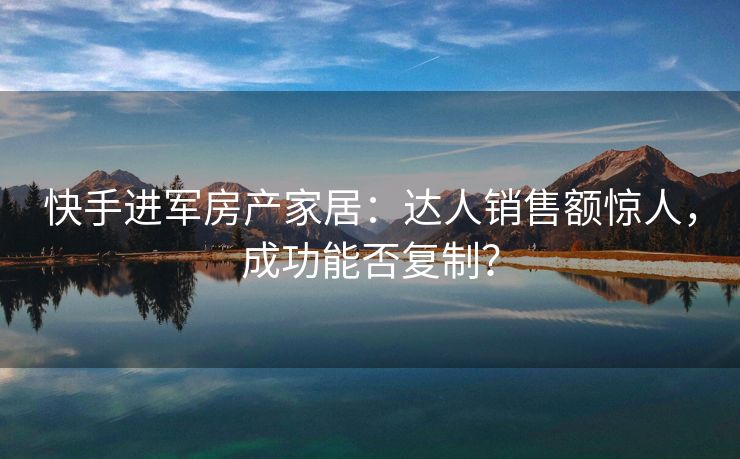 快手进军房产家居：达人销售额惊人，成功能否复制？