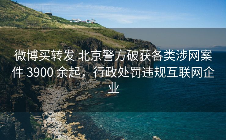 微博买转发 北京警方破获各类涉网案件 3900 余起，行政处罚违规互联网企业