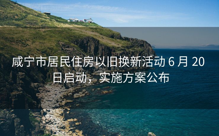 咸宁市居民住房以旧换新活动 6 月 20 日启动，实施方案公布