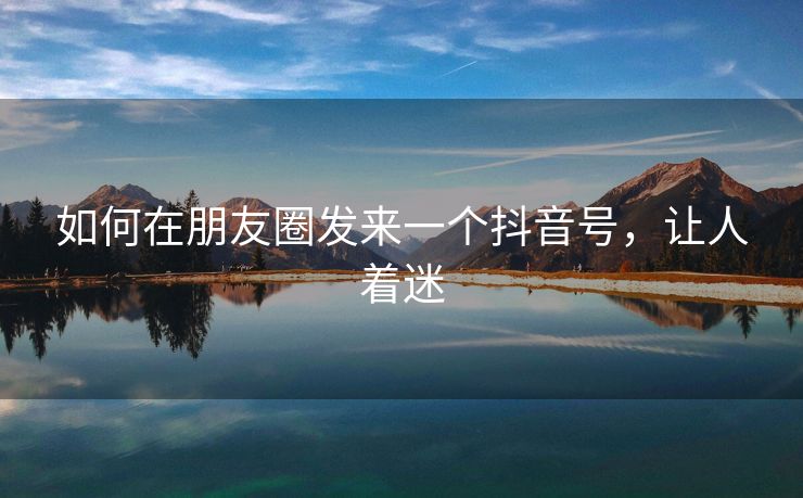 如何在朋友圈发来一个抖音号，让人着迷