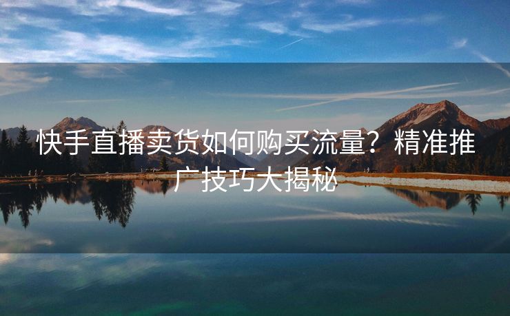 快手直播卖货如何购买流量？精准推广技巧大揭秘