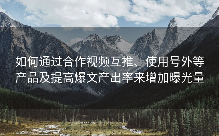 如何通过合作视频互推、使用号外等产品及提高爆文产出率来增加曝光量