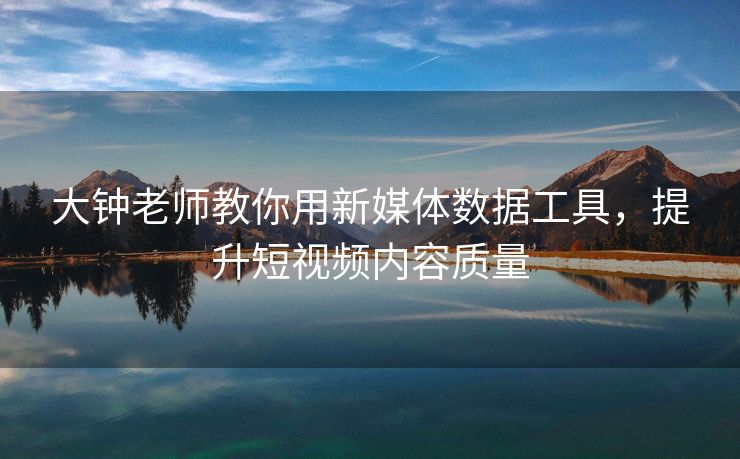 大钟老师教你用新媒体数据工具，提升短视频内容质量