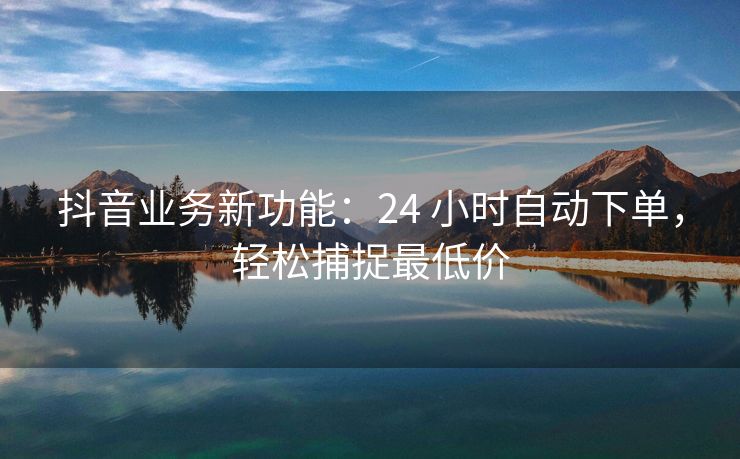 抖音业务新功能：24 小时自动下单，轻松捕捉最低价