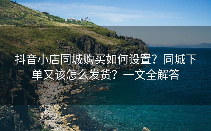 抖音小店同城购买如何设置？同城下单又该怎么发货？一文全解答