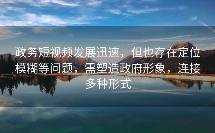 政务短视频发展迅速，但也存在定位模糊等问题，需塑造政府形象，连接多种形式