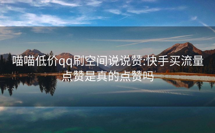 喵喵低价qq刷空间说说赞:快手买流量点赞是真的点赞吗