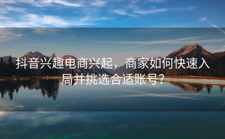 抖音兴趣电商兴起，商家如何快速入局并挑选合适账号？