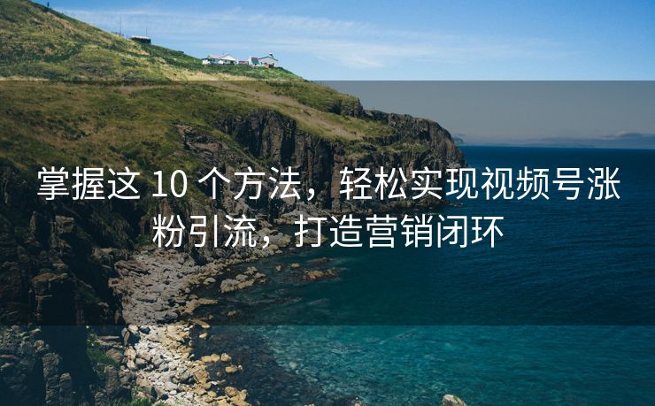 掌握这 10 个方法，轻松实现视频号涨粉引流，打造营销闭环
