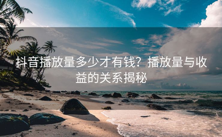 抖音播放量多少才有钱？播放量与收益的关系揭秘