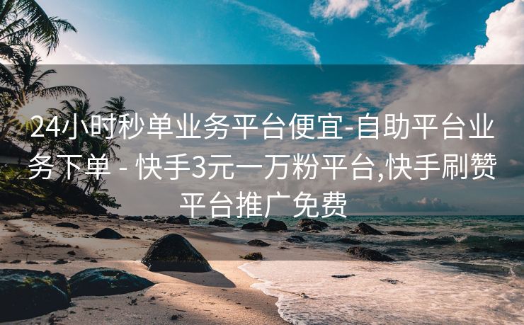 24小时秒单业务平台便宜-自助平台业务下单 - 快手3元一万粉平台,快手刷赞平台推广免费