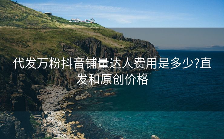代发万粉抖音铺量达人费用是多少?直发和原创价格