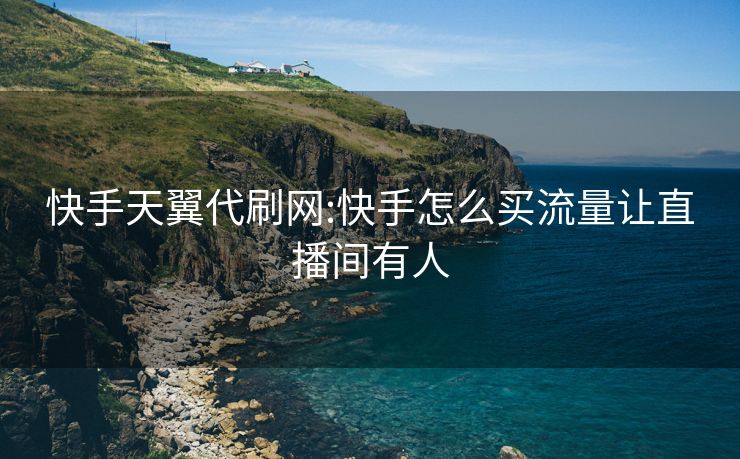 快手天翼代刷网:快手怎么买流量让直播间有人