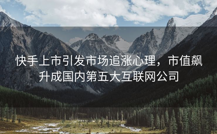 快手上市引发市场追涨心理，市值飙升成国内第五大互联网公司