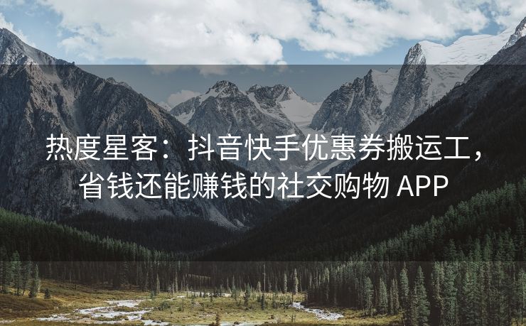 热度星客：抖音快手优惠券搬运工，省钱还能赚钱的社交购物 APP