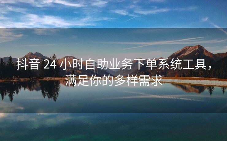 抖音 24 小时自助业务下单系统工具，满足你的多样需求