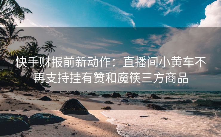 快手财报前新动作：直播间小黄车不再支持挂有赞和魔筷三方商品