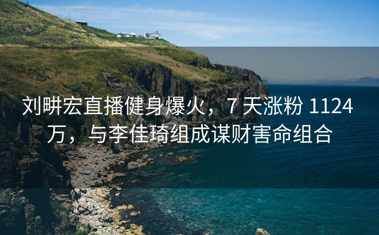 刘畊宏直播健身爆火，7 天涨粉 1124 万，与李佳琦组成谋财害命组合