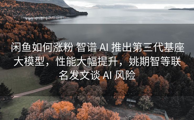 闲鱼如何涨粉 智谱 AI 推出第三代基座大模型，性能大幅提升，姚期智等联名发文谈 AI 风险