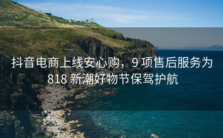 抖音电商上线安心购，9 项售后服务为 818 新潮好物节保驾护航